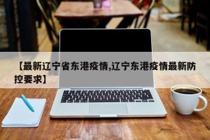 【最新辽宁省东港疫情,辽宁东港疫情最新防控要求】