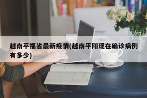 越南平福省最新疫情(越南平阳现在确诊病例有多少)