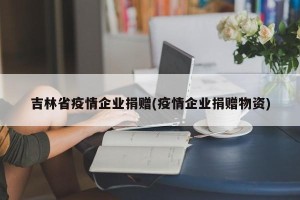 吉林省疫情企业捐赠(疫情企业捐赠物资)