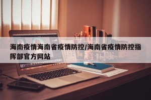 海南疫情海南省疫情防控/海南省疫情防控指挥部官方网站