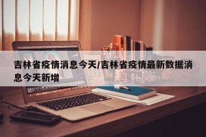 吉林省疫情消息今天/吉林省疫情最新数据消息今天新增