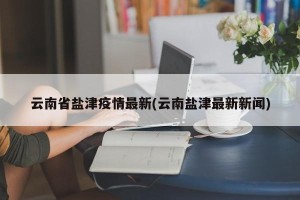 云南省盐津疫情最新(云南盐津最新新闻)