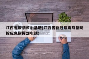 江西省疫情救治基地(江西省新冠病毒疫情防控应急指挥部电话)