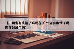 【广州省有疫情了吗现在,广州省有疫情了吗现在封城了吗】