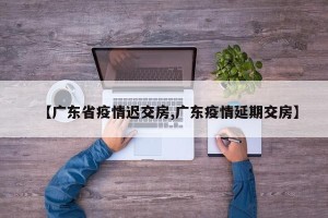 【广东省疫情迟交房,广东疫情延期交房】