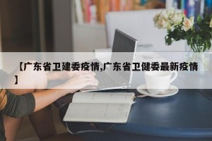 【广东省卫建委疫情,广东省卫健委最新疫情】