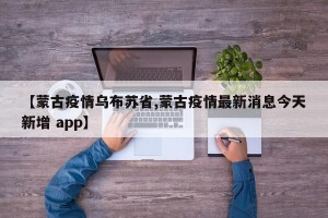 【蒙古疫情乌布苏省,蒙古疫情最新消息今天新增 app】