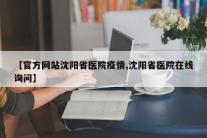 【官方网站沈阳省医院疫情,沈阳省医院在线询问】