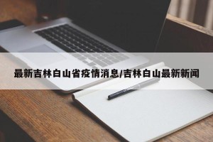 最新吉林白山省疫情消息/吉林白山最新新闻