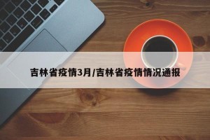 吉林省疫情3月/吉林省疫情情况通报