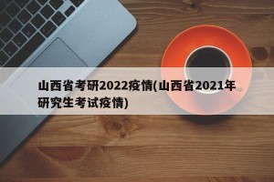 山西省考研2022疫情(山西省2021年研究生考试疫情)