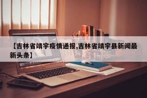 【吉林省靖宇疫情通报,吉林省靖宇县新闻最新头条】