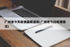 广州省今天疫情最新通报(广州市今曰疫情情况)