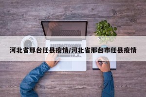 河北省邢台任县疫情/河北省邢台市任县疫情