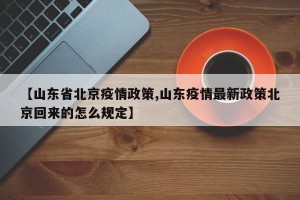 【山东省北京疫情政策,山东疫情最新政策北京回来的怎么规定】