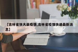【吉林省快大县疫情,吉林省疫情快递最新消息】