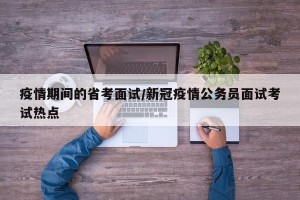 疫情期间的省考面试/新冠疫情公务员面试考试热点