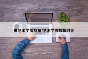 省艺术学院疫情/艺术学院放假时间