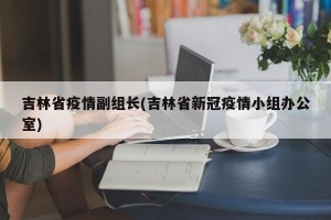 吉林省疫情副组长(吉林省新冠疫情小组办公室)