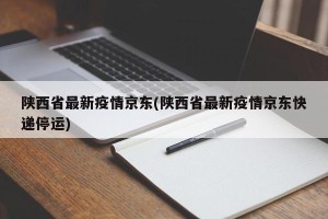 陕西省最新疫情京东(陕西省最新疫情京东快递停运)
