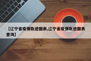【辽宁省疫情轨迹图表,辽宁省疫情轨迹图表查询】