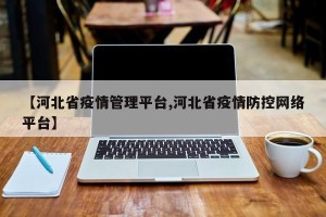 【河北省疫情管理平台,河北省疫情防控网络平台】