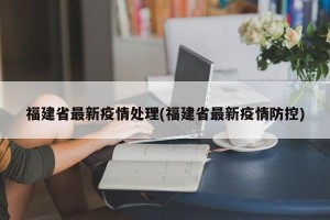 福建省最新疫情处理(福建省最新疫情防控)