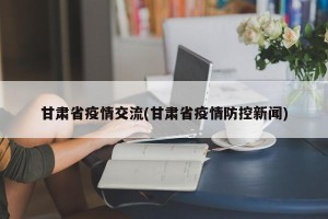 甘肃省疫情交流(甘肃省疫情防控新闻)
