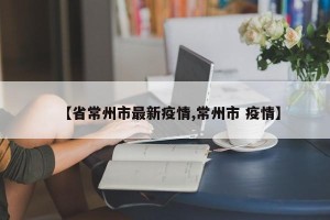 【省常州市最新疫情,常州市 疫情】