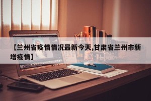 【兰州省疫情情况最新今天,甘肃省兰州市新增疫情】